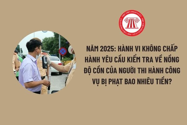 nam-2025-hanh-vi-khong-chap-hanh-yeu-cau-kiem-tra-ve-nong-do-con-cua-nguoi-thi-hanh-cong-vu-bi-phat-bao-nhieu-tien-1 Năm 2025: Hành vi không chấp hành yêu cầu kiểm tra về nồng độ cồn của người thi hành công vụ bị phạt bao nhiêu tiền?