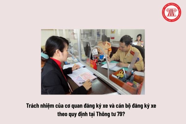 Trách nhiệm của cơ quan đăng ký xe và cán bộ đăng ký xe theo quy định tại Thông tư 79 như thế nào?